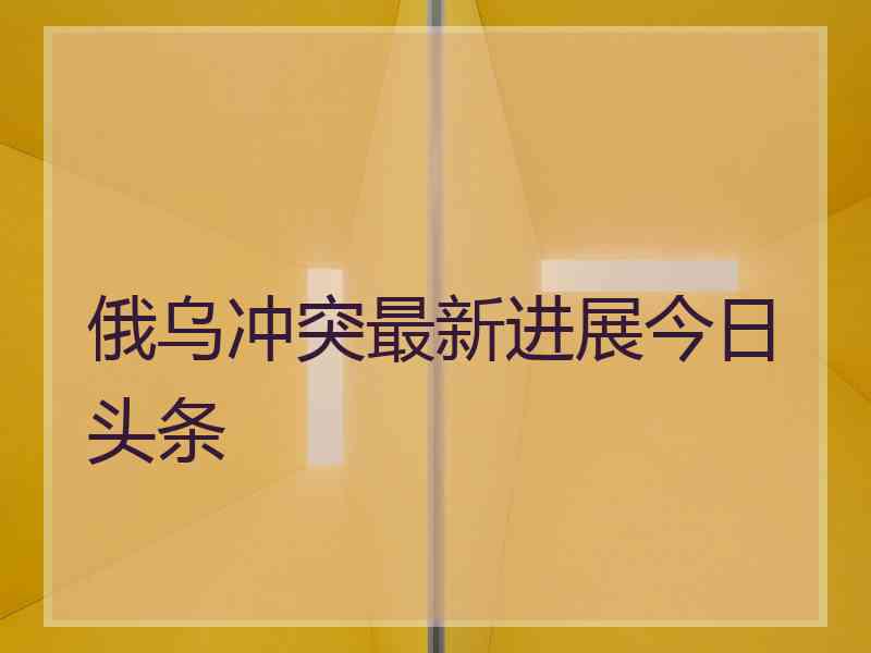 俄乌冲突最新进展今日头条