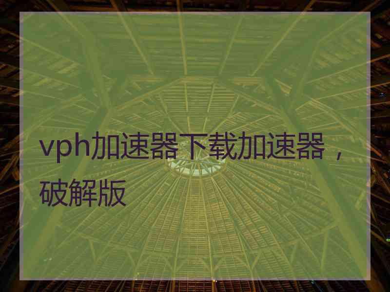 vph加速器下载加速器，破解版